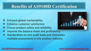 Benefits of AS9100D Certification
 Enhance global marketability
 Enhance customer satisfaction
 Ensure product safety and reliability
 Improve the balance sheet and profitability
 Standardizes on one audit body and eliminates
multiple assessments in the aviation industry
www.globalmanagergroup.comSales@Globalmanagergroup.com
 