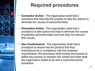 11
• Corrective Action: The organization shall had a
procedure that describe the process to take the actions to
eliminate the causes of nonconformities.
• Preventive Action: The organization shall had a
procedure to take action that help to eliminate the causes
of potential nonconformities and how they can prevent
their issues.
• Non Conformance: The organization shall had a
procedure to ensure that the product that they
manufacture its in compliance with the customer
requirements, this procedure shall include the process to
define the process to maintain the control and what shall
the organization needs to do with a nonconformance
procedure.
 