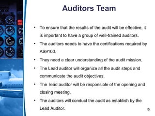 15
• To ensure that the results of the audit will be effective, it
is important to have a group of well-trained auditors.
• The auditors needs to have the certifications required by
AS9100.
• They need a clear understanding of the audit mission.
• The Lead auditor will organize all the audit steps and
communicate the audit objectives.
• The lead auditor will be responsible of the opening and
closing meeting.
• The auditors will conduct the audit as establish by the
Lead Auditor.
 