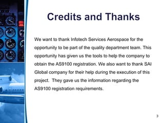 3
We want to thank Infotech Services Aerospace for the
opportunity to be part of the quality department team. This
opportunity has given us the tools to help the company to
obtain the AS9100 registration. We also want to thank SAI
Global company for their help during the execution of this
project. They gave us the information regarding the
AS9100 registration requirements.
 