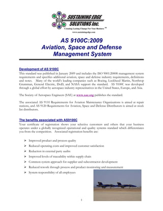www.sustainingedge.com
1
AS 9100C:2009
Aviation, Space and Defense
Management System
Development of AS 9100C
This standard was published in January 2009 and includes the ISO 9001:20008 management system
requirements and specifies additional aviation, space and defense industry requirements, definitions
and notes. Many of the world’s leading companies such as Boeing, Lockheed Martin, Northrop
Grumman, General Electric, DoD, and NASA support the standard. AS 9100C was developed
through a global effort by aerospace industry representatives in the United States, Europe, and Asia.
The Society of Aerospace Engineers (SAE) at www.sae.org publishes the standard.
The associated AS 9110 Requirements for Aviation Maintenance Organizations is aimed at repair
stations, and AS 9120 Requirements for Aviation, Space and Defense Distributors is aimed at stock
list distributors.
The benefits associated with AS9100C
Your certificate of registration shows your selective customers and others that your business
operates under a globally recognized operational and quality systems standard which differentiates
you from the competition. Associated registration benefits are:
Improved product and process quality
Reduced operating costs and improved customer satisfaction
Reduction in external party audits
Improved levels of traceability within supply chain
Common system approach for supplier and subcontractor development
Reduced rework through process and product monitoring and measurement
System responsibility of all employees
 