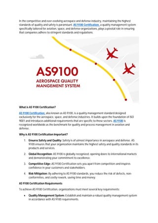 In the competitive and ever-evolving aerospace and defense industry, maintaining the highest
standards of quality and safety is paramount. AS 9100 Certification, a quality management system
specifically tailored for aviation, space, and defense organizations, plays a pivotal role in ensuring
that companies adhere to stringent standards and regulations.
What is AS 9100 Certification?
AS 9100 Certification, also known as AS 9100, is a quality management standard designed
exclusively for the aerospace, space, and defense industries. It builds upon the foundation of ISO
9001 and introduces additional requirements that are specific to these sectors. AS 9100 is
recognized worldwide as the benchmark for quality and process management in aviation and
defense.
Why is AS 9100 Certification Important?
1. Ensures Safety and Quality: Safety is of utmost importance in aerospace and defense. AS
9100 ensures that your organization maintains the highest safety and quality standards in its
products and services.
2. Global Recognition: AS 9100 is globally recognized, opening doors to international markets
and demonstrating your commitment to excellence.
3. Competitive Edge: AS 9100 Certification sets you apart from competitors and inspires
confidence in your customers and stakeholders.
4. Risk Mitigation: By adhering to AS 9100 standards, you reduce the risk of defects, non-
conformities, and costly rework, saving time and money.
AS 9100 Certification Requirements
To achieve AS 9100 Certification, organizations must meet several key requirements:
 Quality Management System: Establish and maintain a robust quality management system
in accordance with AS 9100 requirements.
 