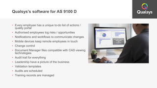 Qualsys’s software for AS 9100 D
• Every employee has a unique to-do list of actions /
quality portal
• Authorised employees log risks / opportunities
• Notifications and workflows to communicate changes
• Mobile devices keep remote employees in touch
• Change control
• Document Manager files compatible with CAD viewing
technologies
• Audit trail for everything
• Leadership have a picture of the business
• Validation templates
• Audits are scheduled
• Training records are managed
 