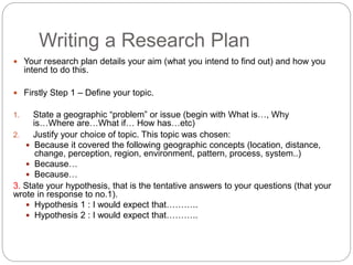 Writing a Research Plan
 Your research plan details your aim (what you intend to find out) and how you
intend to do this.
 Firstly Step 1 – Define your topic.
1. State a geographic “problem” or issue (begin with What is…, Why
is…Where are…What if… How has…etc)
2. Justify your choice of topic. This topic was chosen:
 Because it covered the following geographic concepts (location, distance,
change, perception, region, environment, pattern, process, system..)
 Because…
 Because…
3. State your hypothesis, that is the tentative answers to your questions (that your
wrote in response to no.1).
 Hypothesis 1 : I would expect that………..
 Hypothesis 2 : I would expect that………..
 
