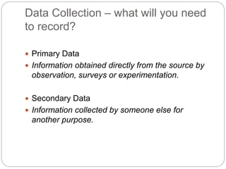 Data Collection – what will you need
to record?
 Primary Data
 Information obtained directly from the source by
observation, surveys or experimentation.
 Secondary Data
 Information collected by someone else for
another purpose.
 