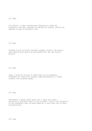 22ª Tese

Com efeito, o papa nenhuma pena dispensa às almas do
purgatório das que, segundo os cânones da igreja, deviam ter
expiado e pago na presente vida.

23ª Tese

Verdade é que se houver qualquer perdão plenário das penas,
este apenas será dado aos mais perfeitos, que são muitos
poucos.

24ª Tese

Logo, a maioria do povo é ludibriado com as pomposas
promessas do indistinto perdão, impressionando-se o homem
singelo com as penas pagas.

25ª Tese

Exatamente o mesmo poder geral que o papa tem sobre o
purgatório, qualquer bispo e cura d“almas o tem no seu bispado e
na sua paróquia, quer de modo especial e quer para com os seus
em particular.

26ª Tese

 