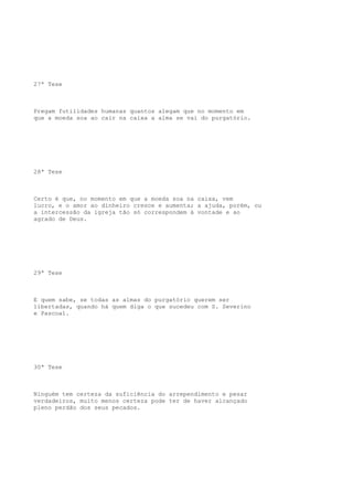 27ª Tese

Pregam futilidades humanas quantos alegam que no momento em
que a moeda soa ao cair na caixa a alma se vai do purgatório.

28ª Tese

Certo é que, no momento em que a moeda soa na caixa, vem
lucro, e o amor ao dinheiro cresce e aumenta; a ajuda, porém, ou
a intercessão da igreja tão só correspondem à vontade e ao
agrado de Deus.

29ª Tese

E quem sabe, se todas as almas do purgatório querem ser
libertadas, quando há quem diga o que sucedeu com S. Severino
e Pascoal.

30ª Tese

Ninguém tem certeza da suficiência do arrependimento e pesar
verdadeiros, muito menos certeza pode ter de haver alcançado
pleno perdão dos seus pecados.

 