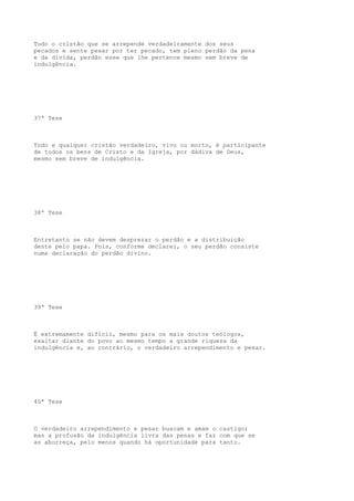 Tudo o cristão que se arrepende verdadeiramente dos seus
pecados e sente pesar por ter pecado, tem pleno perdão da pena
e da dívida, perdão esse que lhe pertence mesmo sem breve de
indulgência.

37ª Tese

Todo e qualquer cristão verdadeiro, vivo ou morto, é participante
de todos os bens de Cristo e da Igreja, por dádiva de Deus,
mesmo sem breve de indulgência.

38ª Tese

Entretanto se não devem desprezar o perdão e a distribuição
deste pelo papa. Pois, conforme declarei, o seu perdão consiste
numa declaração do perdão divino.

39ª Tese

Ë extremamente difícil, mesmo para os mais doutos teólogos,
exaltar diante do povo ao mesmo tempo a grande riqueza da
indulgência e, ao contrário, o verdadeiro arrependimento e pesar.

40ª Tese

O verdadeiro arrependimento e pesar buscam e amam o castigo;
mas a profusão da indulgência livra das penas e faz com que se
as aborreça, pelo menos quando há oportunidade para tanto.

 