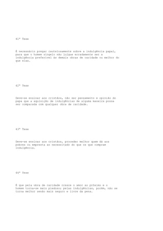 41ª Tese

É necessário pregar cautelosamente sobre a indulgência papal,
para que o homem singelo não julgue erradamente ser a
indulgência preferível às demais obras de caridade ou melhor do
que elas.

42ª Tese

Deve-se ensinar aos cristãos, não ser pensamento e opinião do
papa que a aquisição de indulgências de alguma maneira possa
ser comparada com qualquer obra de caridade.

43ª Tese

Deve-se ensinar aos cristãos, proceder melhor quem dá aos
pobres ou empresta ao necessitado do que os que compram
indulgência.

44ª Tese

É que pela obra de caridade cresce o amor ao próximo e o
homem torna-se mais piedoso; pelas indulgências, porém, não se
torna melhor senão mais seguro e livre da pena.

 