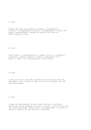 3ª Tese

Todavia não quer que apenas se entenda o arrependimento
interno; o arrependimento interno; o arrependimento interno nem
mesmo é arrependimento quando não produz toda sorte de
mortificação da carne.

4ª Tese

Assim sendo, o arrependimento e o pesar, isto é, a verdadeira
penitência, perdura enquanto o homem se desagradar de si
mesmo, a saber, até à entrada para a vida eterna.

5ª Tese

O papa não quer e não pode dispensar de outras penas além das
que impôs ao seu alvitre ou nem acordo com os cânones, que são
estatutos papais.

6ª Tese

O papa não pode perdoar dívida, senão declarar e confirmar
aquilo que já foi perdoado por Deus, ou então o faz nos casos que
lhe foram reservados. Nestes casos, se desprezados, a dívida em
absoluto deixaria de ser anulada ou perdoada.

 