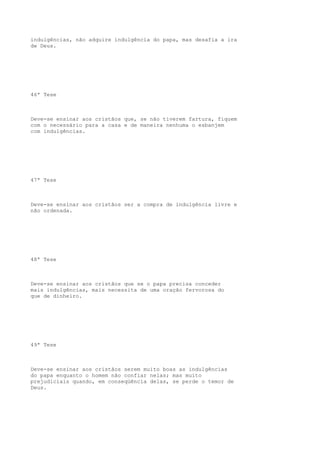 indulgências, não adquire indulgência do papa, mas desafia a ira
de Deus.

46ª Tese

Deve-se ensinar aos cristãos que, se não tiverem fartura, fiquem
com o necessário para a casa e de maneira nenhuma o esbanjem
com indulgências.

47ª Tese

Deve-se ensinar aos cristãos ser a compra de indulgência livre e
não ordenada.

48ª Tese

Deve-se ensinar aos cristãos que se o papa precisa conceder
mais indulgências, mais necessita de uma oração fervorosa do
que de dinheiro.

49ª Tese

Deve-se ensinar aos cristãos serem muito boas as indulgências
do papa enquanto o homem não confiar nelas; mas muito
prejudiciais quando, em conseqüência delas, se perde o temor de
Deus.

 