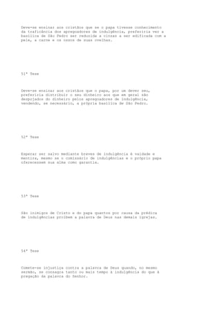 Deve-se ensinar aos cristãos que se o papa tivesse conhecimento
da traficância dos apregoadores de indulgência, preferiria ver a
basílica de São Pedro ser reduzida a cinzas a ser edificada com a
pele, a carne e os ossos de suas ovelhas.

51ª Tese

Deve-se ensinar aos cristãos que o papa, por um dever seu,
preferiria distribuir o seu dinheiro aos que em geral são
despojados do dinheiro pelos apregoadores de indulgência,
vendendo, se necessário, a própria basílica de São Pedro.

52ª Tese

Esperar ser salvo mediante breves de indulgência é vaidade e
mentira, mesmo se o comissário de indulgências e o próprio papa
oferecessem sua alma como garantia.

53ª Tese

São inimigos de Cristo e do papa quantos por causa da prédica
de indulgências proíbem a palavra de Deus nas demais igrejas.

54ª Tese

Comete-se injustiça contra a palavra de Deus quando, no mesmo
sermão, se consagra tanto ou mais tempo à indulgência do que à
pregação da palavra do Senhor.

 
