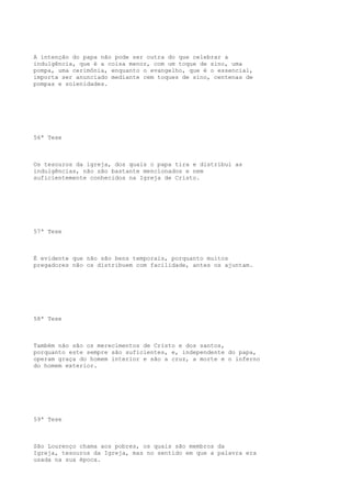 A intenção do papa não pode ser outra do que celebrar a
indulgência, que é a coisa menor, com um toque de sino, uma
pompa, uma cerimônia, enquanto o evangelho, que é o essencial,
importa ser anunciado mediante cem toques de sino, centenas de
pompas e solenidades.

56ª Tese

Os tesouros da igreja, dos quais o papa tira e distribui as
indulgências, não são bastante mencionados e nem
suficientemente conhecidos na Igreja de Cristo.

57ª Tese

É evidente que não são bens temporais, porquanto muitos
pregadores não os distribuem com facilidade, antes os ajuntam.

58ª Tese

Também não são os merecimentos de Cristo e dos santos,
porquanto este sempre são suficientes, e, independente do papa,
operam graça do homem interior e são a cruz, a morte e o inferno
do homem exterior.

59ª Tese

São Lourenço chama aos pobres, os quais são membros da
Igreja, tesouros da Igreja, mas no sentido em que a palavra era
usada na sua época.

 