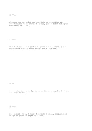 60ª Tese

Afirmamos com boa razão, sem temeridade ou leviandade, que
estes tesouros são as chaves da Igreja, que lhe foram dadas pelo
merecimento de Cristo.

61ª Tese

Evidente é que, para o perdão das penas e para a absolvição em
determinados casos, o poder do papa por si só basta.

62ª Tese

O verdadeiro tesouro da Igreja é o santíssimo evangelho da glória
e da graça de Deus.

63ª Tese

Este tesouro, porém, é muito desprezado e odiado, porquanto faz
com que os primeiros sejam os últimos.

 