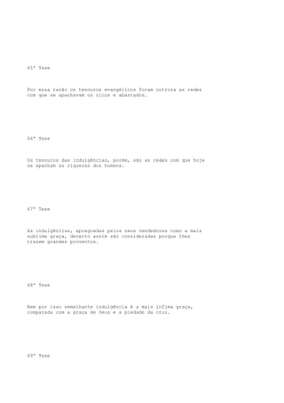 65ª Tese

Por essa razão os tesouros evangélicos foram outrora as redes
com que se apanhavam os ricos e abastados.

66ª Tese

Os tesouros das indulgências, porém, são as redes com que hoje
se apanham as riquezas dos homens.

67ª Tese

As indulgências, apregoadas pelos seus vendedores como a mais
sublime graça, decerto assim são consideradas porque lhes
trazem grandes proventos.

68ª Tese

Nem por isso semelhante indulgência é a mais ínfima graça,
comparada com a graça de Deus e a piedade da cruz.

69ª Tese

 
