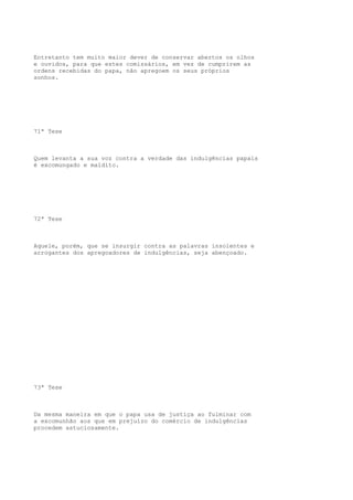 Entretanto tem muito maior dever de conservar abertos os olhos
e ouvidos, para que estes comissários, em vez de cumprirem as
ordens recebidas do papa, não apregoem os seus próprios
sonhos.

71ª Tese

Quem levanta a sua voz contra a verdade das indulgências papais
é excomungado e maldito.

72ª Tese

Aquele, porém, que se insurgir contra as palavras insolentes e
arrogantes dos apregoadores de indulgências, seja abençoado.

73ª Tese

Da mesma maneira em que o papa usa de justiça ao fulminar com
a excomunhão aos que em prejuízo do comércio de indulgências
procedem astuciosamente.

 