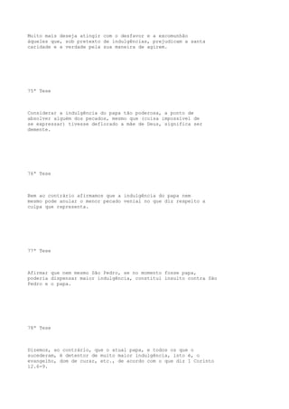 Muito mais deseja atingir com o desfavor e a excomunhão
àqueles que, sob pretexto de indulgências, prejudicam a santa
caridade e a verdade pela sua maneira de agirem.

75ª Tese

Considerar a indulgência do papa tão poderosa, a ponto de
absolver alguém dos pecados, mesmo que (coisa impossível de
se expressar) tivesse deflorado a mãe de Deus, significa ser
demente.

76ª Tese

Bem ao contrário afirmamos que a indulgência do papa nem
mesmo pode anular o menor pecado venial no que diz respeito a
culpa que representa.

77ª Tese

Afirmar que nem mesmo São Pedro, se no momento fosse papa,
poderia dispensar maior indulgência, constitui insulto contra São
Pedro e o papa.

78ª Tese

Dizemos, ao contrário, que o atual papa, e todos os que o
sucederam, é detentor de muito maior indulgência, isto é, o
evangelho, dom de curar, etc., de acordo com o que diz 1 Corinto
12.6-9.

 