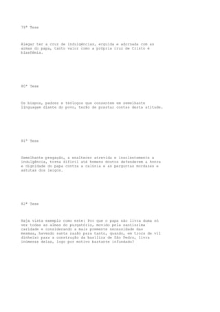 79ª Tese

Alegar ter a cruz de indulgências, erguida e adornada com as
armas do papa, tanto valor como a própria cruz de Cristo é
blasfêmia.

80ª Tese

Os bispos, padres e teólogos que consentem em semelhante
linguagem diante do povo, terão de prestar contas desta atitude.

81ª Tese

Semelhante pregação, a enaltecer atrevida e insolentemente a
indulgência, torna difícil até homens doutos defenderem a honra
e dignidade do papa contra a calúnia e as perguntas mordazes e
astutas dos leigos.

82ª Tese

Haja vista exemplo como este: Por que o papa não livra duma só
vez todas as almas do purgatório, movido pela santíssima
caridade e considerando a mais premente necessidade das
mesmas, havendo santa razão para tanto, quando, em troca de vil
dinheiro para a construção da basílica de São Pedro, livra
inúmeras delas, logo por motivo bastante infundado?

 