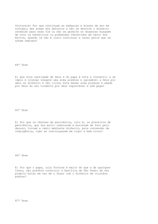 Outrossim: Por que continuam as exéquias e missas de ano em
sufrágio das almas dos defuntos e não se devolve o dinheiro
recebido para esse fim ou não se permite os doadores busquem
de novo os benefícios ou prebendas oferecidos em favor dos
mortos, quando já não é justo continuar a rezar pelos que se
acham remidos?

84ª Tese

E: Que nova santidade de Deus e do papa é esta a consentir a um
ímpio e inimigo resgate uma alma piedosa e agradável a Deus por
amor ao dinheiro e não livrar esta mesma alma piedosa e amada
por Deus do seu tormento por amor espontâneo e sem paga?

85ª Tese

E: Por que os cânones de penitência, isto é, os preceitos de
penitência, que faz muito caducaram e morreram de fato pelo
desuso, tornam a remir mediante dinheiro, pela concessão de
indulgência, como se continuassem em vigor e bem vivos?

86ª Tese

E: Por que o papa, cuja fortuna é maior do que a de qualquer
Creso, não prefere construir a basílica de São Pedro de seu
próprio bolso em vez de o fazer com o dinheiro de cristãos
pobres?

87ª Tese

 
