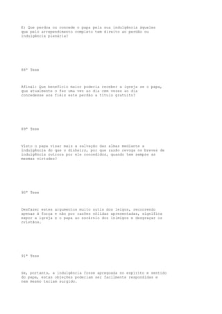 E: Que perdoa ou concede o papa pela sua indulgência àqueles
que pelo arrependimento completo tem direito ao perdão ou
indulgência plenária?

88ª Tese

Afinal: Que benefício maior poderia receber a igreja se o papa,
que atualmente o faz uma vez ao dia cem vezes ao dia
concedesse aos fiéis este perdão a título gratuito?

89ª Tese

Visto o papa visar mais a salvação das almas mediante a
indulgência do que o dinheiro, por que razão revoga os breves de
indulgência outrora por ele concedidos, quando tem sempre as
mesmas virtudes?

90ª Tese

Desfazer estes argumentos muito sutis dos leigos, recorrendo
apenas à força e não por razões sólidas apresentadas, significa
expor a igreja e o papa ao escárnio dos inimigos e desgraçar os
cristãos.

91ª Tese

Se, portanto, a indulgência fosse apregoada no espírito e sentido
do papa, estas objeções poderiam ser facilmente respondidas e
nem mesmo teriam surgido.

 
