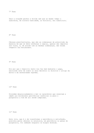 7ª Tese

Deus a ninguém perdoa a dívida sem que ao mesmo tempo o
subordine, em sincera humildade, ao ministro, seu substituto.

8ª Tese

Cânones poenitentiales, que são as ordenanças de prescrição da
maneira em que se deve confessar e expiar, apenas são impostos
aos vivos, e, de acordo com as mesmas ordenanças, não dizem
respeito aos moribundos.

9ª Tese

Eis por que o Espírito Santo nos faz bem mediante o papa,
excluindo este de todos os seus decretos ou direitos o artigo da
morte e da necessidade suprema.

10ª Tese

Procedem desajuizadamente e mal os sacerdotes que reservam e
impõe aos moribundos penitências canônicas ou para o
purgatório a fim de ali serem cumpridas.

11ª Tese

Este joio, que é o de transformar a penitência e satisfação,
prevista pelos cânones ou estatutos, em penitência ou penas do
purgatório, foi semeado enquanto os bispos dormiam.

 
