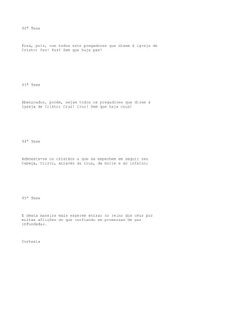 92ª Tese

Fora, pois, com todos este pregadores que dizem à igreja de
Cristo: Paz! Paz! Sem que haja paz!

93ª Tese

Abençoados, porém, sejam todos os pregadores que dizem à
igreja de Cristo: Cruz! Cruz! Sem que haja cruz!

94ª Tese

Admoeste-se os cristãos a que se empenhem em seguir seu
Cabeça, Cristo, através da cruz, da morte e do inferno;

95ª Tese

E desta maneira mais esperem entrar no reino dos céus por
muitas aflições do que confiando em promessas de paz
infundadas.

Cortesia

 