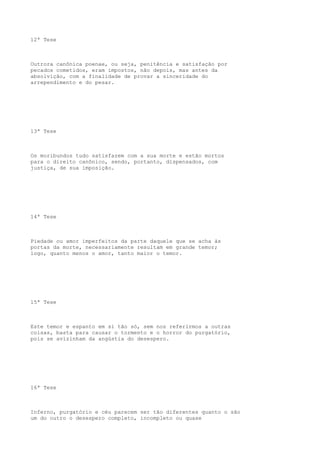 12ª Tese

Outrora canônica poenae, ou seja, penitência e satisfação por
pecados cometidos, eram impostos, não depois, mas antes da
absolvição, com a finalidade de provar a sinceridade do
arrependimento e do pesar.

13ª Tese

Os moribundos tudo satisfazem com a sua morte e estão mortos
para o direito canônico, sendo, portanto, dispensados, com
justiça, de sua imposição.

14ª Tese

Piedade ou amor imperfeitos da parte daquele que se acha às
portas da morte, necessariamente resultam em grande temor;
logo, quanto menos o amor, tanto maior o temor.

15ª Tese

Este temor e espanto em si tão só, sem nos referirmos a outras
coisas, basta para causar o tormento e o horror do purgatório,
pois se avizinham da angústia do desespero.

16ª Tese

Inferno, purgatório e céu parecem ser tão diferentes quanto o são
um do outro o desespero completo, incompleto ou quase

 