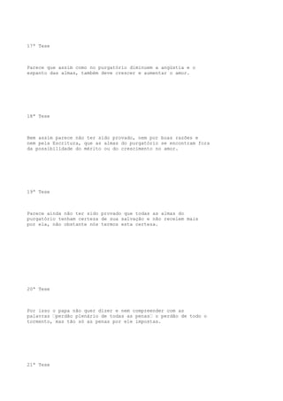 17ª Tese

Parece que assim como no purgatório diminuem a angústia e o
espanto das almas, também deve crescer e aumentar o amor.

18ª Tese

Bem assim parece não ter sido provado, nem por boas razões e
nem pela Escritura, que as almas do purgatório se encontram fora
da possibilidade do mérito ou do crescimento no amor.

19ª Tese

Parece ainda não ter sido provado que todas as almas do
purgatório tenham certeza de sua salvação e não receiem mais
por ela, não obstante nós termos esta certeza.

20ª Tese

Por isso o papa não quer dizer e nem compreender com as
palavras “perdão plenário de todas as penas“ o perdão de todo o
tormento, mas tão só as penas por ele impostas.

21ª Tese

 