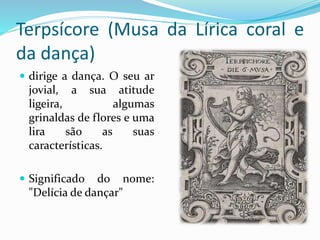 Terpsícore (Musa da Lírica coral e 
da dança) 
 dirige a dança. O seu ar 
jovial, a sua atitude 
ligeira, algumas 
grinaldas de flores e uma 
lira são as suas 
características. 
 Significado do nome: 
"Delícia de dançar" 
 