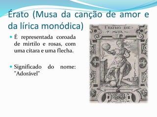 Érato (Musa da canção de amor e 
da lírica monódica) 
 É representada coroada 
de mirtilo e rosas, com 
uma cítara e uma flecha. 
 Significado do nome: 
"Adorável" 
 