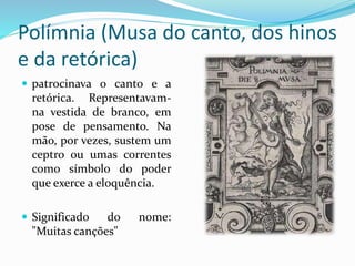 Polímnia (Musa do canto, dos hinos 
e da retórica) 
 patrocinava o canto e a 
retórica. Representavam-na 
vestida de branco, em 
pose de pensamento. Na 
mão, por vezes, sustem um 
ceptro ou umas correntes 
como símbolo do poder 
que exerce a eloquência. 
 Significado do nome: 
"Muitas canções" 
 