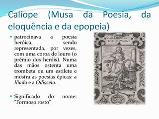 Calíope (Musa da Poesia, da 
eloquência e da epopeia) 
 patrocinava a poesia 
heróica, sendo 
representada, por vezes, 
com uma coroa de louro (o 
prémio dos heróis). Numa 
das mãos ostenta uma 
trombeta ou um estilete e 
mostra as poesias épicas: a 
Ilíada e a Odisseia. 
 Significado do nome: 
"Formoso rosto" 
 