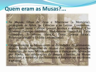 Quem eram as Musas?... 
 As Musas, filhas de Zeus e Mnemose (a Memória), 
protegiam as Artes, as Ciências e as Letras. Contam-se, 
geralmente, nove: Calíope (poesia heróica e oratória), Clio 
(história),Euterpe (música), Melpómene (tragédia), Talia 
(comédia), Terpsícore (dança), Erato (poesia lírica), 
Polímnia (elegia) e Urânia (astronomia). 
 Originalmente as Musas eram as divindades da primavera, 
depois foram chamadas de deusas das várias inspirações 
humanas. As nove Musas cantavam e dançavam, lideradas 
por Apolo, nas celebrações de deuses e heróis. As Musas 
induziam a memória dos humanos e inspiravam escritores 
e artistas. 
 
