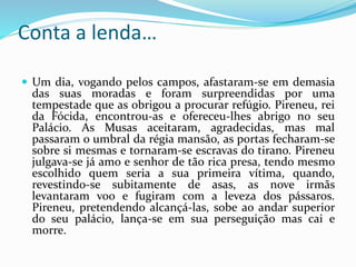 Conta a lenda… 
 Um dia, vogando pelos campos, afastaram-se em demasia 
das suas moradas e foram surpreendidas por uma 
tempestade que as obrigou a procurar refúgio. Pireneu, rei 
da Fócida, encontrou-as e ofereceu-lhes abrigo no seu 
Palácio. As Musas aceitaram, agradecidas, mas mal 
passaram o umbral da régia mansão, as portas fecharam-se 
sobre si mesmas e tornaram-se escravas do tirano. Pireneu 
julgava-se já amo e senhor de tão rica presa, tendo mesmo 
escolhido quem seria a sua primeira vítima, quando, 
revestindo-se subitamente de asas, as nove irmãs 
levantaram voo e fugiram com a leveza dos pássaros. 
Pireneu, pretendendo alcançá-las, sobe ao andar superior 
do seu palácio, lança-se em sua perseguição mas cai e 
morre. 
 