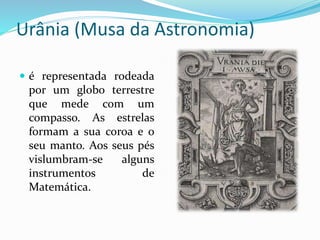 Urânia (Musa da Astronomia) 
 é representada rodeada 
por um globo terrestre 
que mede com um 
compasso. As estrelas 
formam a sua coroa e o 
seu manto. Aos seus pés 
vislumbram-se alguns 
instrumentos de 
Matemática. 
 