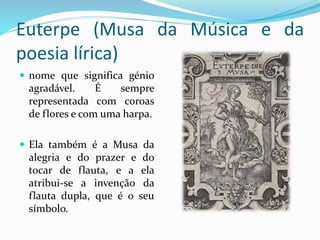 Euterpe (Musa da Música e da 
poesia lírica) 
 nome que significa génio 
agradável. É sempre 
representada com coroas 
de flores e com uma harpa. 
 Ela também é a Musa da 
alegria e do prazer e do 
tocar de flauta, e a ela 
atribui-se a invenção da 
flauta dupla, que é o seu 
símbolo. 
 