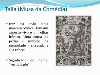 Tália (Musa da Comédia) 
 traz na mão uma 
máscara cómica. Tem um 
aspecto vivo e um olhar 
irónico. Uma coroa de 
pedra - símbolo da 
eternidade - circunda a 
sua cabeça. 
 Significado do nome: 
"Festividade" 
 