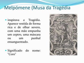 Melpómene (Musa da Tragédia 
 inspirava a Tragédia. 
Aparece vestida de forma 
rica e de olhar severo, 
com uma mão empunha 
um ceptro, uma máscara 
ou um punhal 
ensanguentado. 
 Significado do nome: 
"Coro" 
 