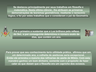 Para provar que seu conhecimento teria utilidade prática,  afirmou que em um determinado ano, a colheita de azeitonas seria excepcional. Então ele arrendou a maioria das refinarias de azeite de Mileto. Com esta manobra ganhou um bom dinheiro, somente com o propósito de fazer calar os que diziam que a filosofia era um capricho dos ociosos. Se destacou principalmente por seus trabalhos em filosofia e matemática. Nesta última ciência , lhe atribuem as primeiras demonstrações de teoremas geométricos, mediante o raciocínio lógico, e foi por estes trabalhos que o consideram o pai da Geometria. Foi o primeiro a sustentar que a Lua brilhava pelo reflexo do Sol,  e por conseguinte determinou o número exato de dias, que contém um ano. 