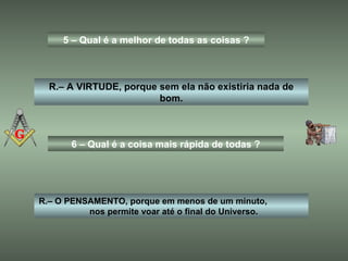 5 – Qual é a melhor de todas as coisas ? R.– A VIRTUDE, porque sem ela não existiria nada de bom. 6 – Qual é a coisa mais rápida de todas ? R.– O PENSAMENTO, porque em menos de um minuto,  nos permite voar até o final do Universo. 