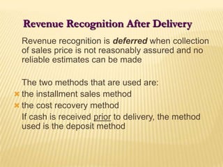 Revenue Recognition After Delivery	Revenue recognition is deferred when collection of sales price is not reasonably assured and no reliable estimates can be made	The two methods that are used are:the installment sales methodthe cost recovery method	If cash is received prior to delivery, the method used is the deposit method