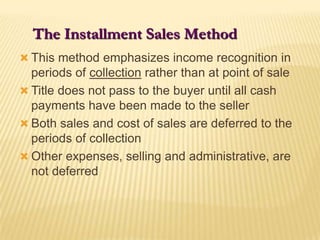 The Installment Sales MethodThis method emphasizes income recognition in periods of collection rather than at point of saleTitle does not pass to the buyer until all cash payments have been made to the sellerBoth sales and cost of sales are deferred to the periods of collectionOther expenses, selling and administrative, are not deferred