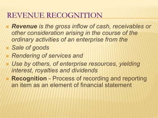 Revenue RecognitionRevenue is the gross inflow of cash, receivables or other consideration arising in the course of the ordinary activities of an enterprise from the Sale of goodsRendering of services andUse by others, of enterprise resources, yielding interest, royalties and dividendsRecognition - Process of recording and reporting an item as an element of financial statement 