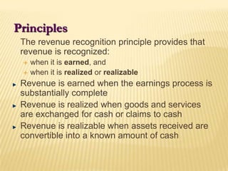 Principles	The revenue recognition principle provides that revenue is recognized:when it is earned, andwhen it is realized or realizableRevenue is earned when the earnings process is substantially completeRevenue is realized when goods and services are exchanged for cash or claims to cashRevenue is realizable when assets received are convertible into a known amount of cash
