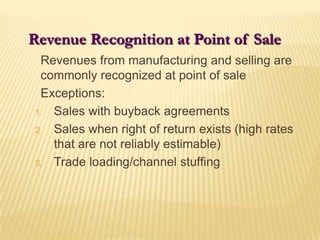 Revenue Recognition at Point of Sale	Revenues from manufacturing and selling are commonly recognized at point of sale	Exceptions:Sales with buyback agreementsSales when right of return exists (high rates that are not reliably estimable)Trade loading/channel stuffing