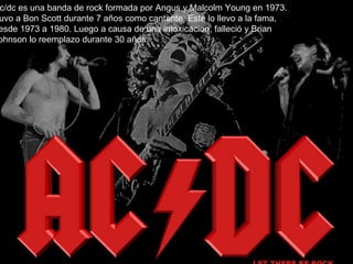A Ac/dc es una banda de rock formada por Angus y Malcolm Young en 1973. Tuvo a Bon Scott durante 7 años como cantante. Este lo llevo a la fama, desde 1973 a 1980. Luego a causa de una intoxicacion, falleció y Brian Johnson lo reemplazo durante 30 años. 