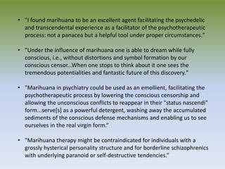 • "I found marihuana to be an excellent agent facilitating the psychedelic
and transcendental experience as a facilitator of the psychotherapeutic
process: not a panacea but a helpful tool under proper circumstances."
• "Under the influence of marihuana one is able to dream while fully
conscious, i.e., without distortions and symbol formation by our
conscious censor...When one stops to think about it one sees the
tremendous potentialities and fantastic future of this discovery."
• "Marihuana in psychiatry could be used as an emollient, facilitating the
psychotherapeutic process by lowering the conscious censorship and
allowing the unconscious conflicts to reappear in their "status nascendi"
form...serve[s] as a powerful detergent, washing away the accumulated
sediments of the conscious defense mechanisms and enabling us to see
ourselves in the real virgin form.“
• "Marihuana therapy might be contraindicated for individuals with a
grossly hysterical personality structure and for borderline schizophrenics
with underlying paranoid or self-destructive tendencies.”
 