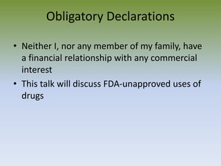 Obligatory Declarations
• Neither I, nor any member of my family, have
a financial relationship with any commercial
interest
• This talk will discuss FDA-unapproved uses of
drugs
 