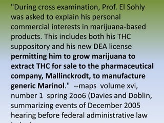 "During cross examination, Prof. El Sohly
was asked to explain his personal
commercial interests in marijuana-based
products. This includes both his THC
suppository and his new DEA license
permitting him to grow marijuana to
extract THC for sale to the pharmaceutical
company, Mallinckrodt, to manufacture
generic Marinol." --maps volume xvi,
number 1 spring 2oo6 (Davies and Doblin,
summarizing events of December 2005
hearing before federal administrative law
 