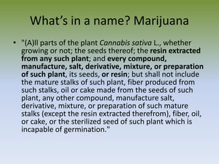 What’s in a name? Marijuana
• "(A)ll parts of the plant Cannabis sativa L., whether
growing or not; the seeds thereof; the resin extracted
from any such plant; and every compound,
manufacture, salt, derivative, mixture, or preparation
of such plant, its seeds, or resin; but shall not include
the mature stalks of such plant, fiber produced from
such stalks, oil or cake made from the seeds of such
plant, any other compound, manufacture salt,
derivative, mixture, or preparation of such mature
stalks (except the resin extracted therefrom), fiber, oil,
or cake, or the sterilized seed of such plant which is
incapable of germination."
 